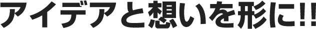 アイデアと想いを形に!!