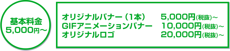 基本料金5,000円~オリジナルバナー(1本)5,000円(税抜)~/GIFアニメーションバナー10,000円(税抜)~/オリジナルロゴ20,000円(税抜)~