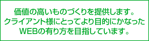 価値の高いものづくりを提供します。クライアント様にとってより目的にかなったWEBの有り方を目指しています。