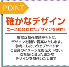 POINT：確かなデザイン。ニーズに合わせたデザインを制作！豊富な制作実績をもとに、デザインを制作・提案いたします。参考にしたいウェブサイトやご自身のイメージをお伝え下さい。ご希望に沿った確かなデザインを制作いたします。