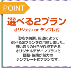 POINT：選べる2プラン。オリジナルorテンプレ式。価格や納期、用途によって選べる2プランをご用意しました。思い通りのホームページが作成できるオリジナルデザインプランと価格・納期が魅力のテンプレート式プランです。